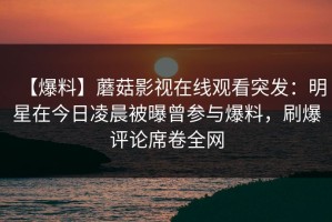【爆料】蘑菇影视在线观看突发：明星在今日凌晨被曝曾参与爆料，刷爆评论席卷全网