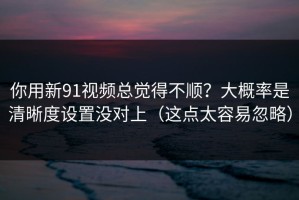 你用新91视频总觉得不顺？大概率是清晰度设置没对上（这点太容易忽略）