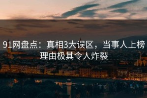 91网盘点：真相3大误区，当事人上榜理由极其令人炸裂