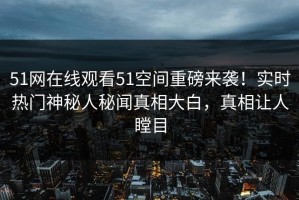 51网在线观看51空间重磅来袭！实时热门神秘人秘闻真相大白，真相让人瞠目