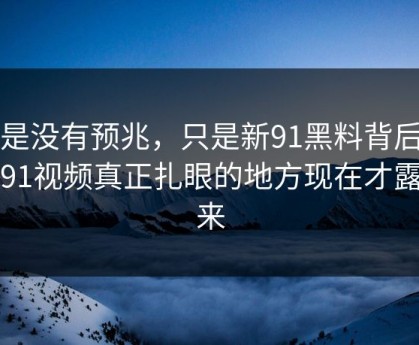 不是没有预兆，只是新91黑料背后的新91视频真正扎眼的地方现在才露出来