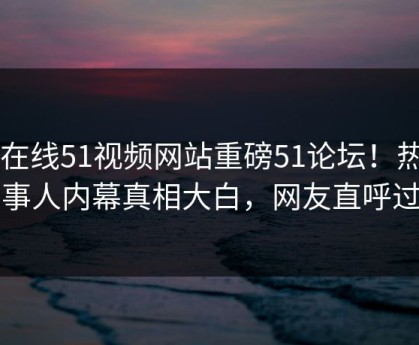 51在线51视频网站重磅51论坛！热门当事人内幕真相大白，网友直呼过瘾