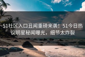 51社区入口丑闻重磅来袭！51今日热议明星秘闻曝光，细节太炸裂