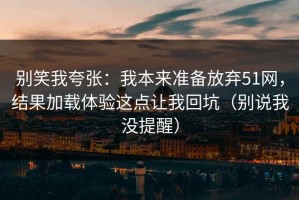 别笑我夸张：我本来准备放弃51网，结果加载体验这点让我回坑（别说我没提醒）