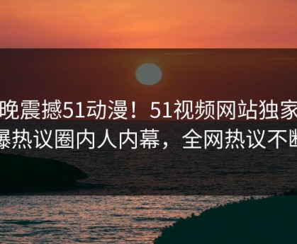 今晚震撼51动漫！51视频网站独家惊爆热议圈内人内幕，全网热议不断