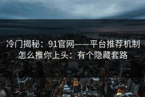 冷门揭秘：91官网——平台推荐机制怎么推你上头：有个隐藏套路