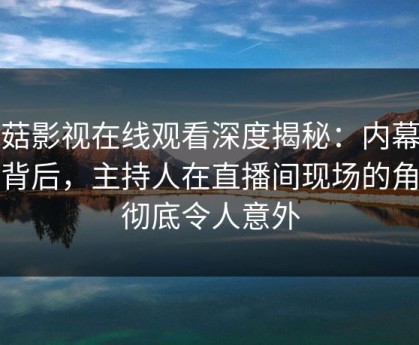 蘑菇影视在线观看深度揭秘：内幕风波背后，主持人在直播间现场的角色彻底令人意外