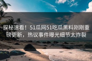 探秘速看！51瓜网51吃瓜黑料刚刚重磅更新，热议事件曝光细节太炸裂