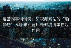 运营同事悄悄说：51视频网站的“顺畅感”从哪来？背后是避坑清单在起作用