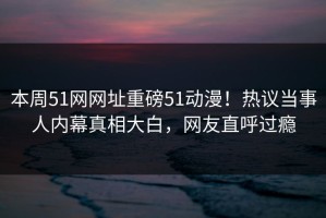 本周51网网址重磅51动漫！热议当事人内幕真相大白，网友直呼过瘾