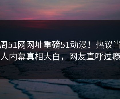 本周51网网址重磅51动漫！热议当事人内幕真相大白，网友直呼过瘾