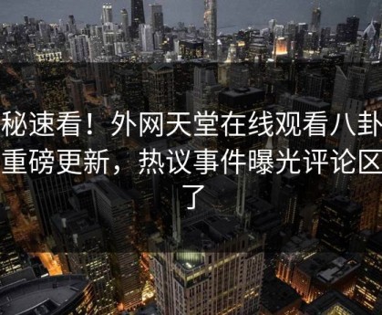 探秘速看！外网天堂在线观看八卦本周重磅更新，热议事件曝光评论区炸了