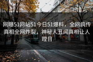网曝51网站51今日51爆料，全网疯传真相全网炸裂，神秘人丑闻真相让人瞠目