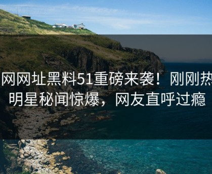 51网网址黑料51重磅来袭！刚刚热门明星秘闻惊爆，网友直呼过瘾