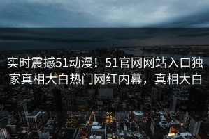 实时震撼51动漫！51官网网站入口独家真相大白热门网红内幕，真相大白