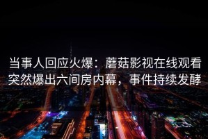 当事人回应火爆：蘑菇影视在线观看突然爆出六间房内幕，事件持续发酵