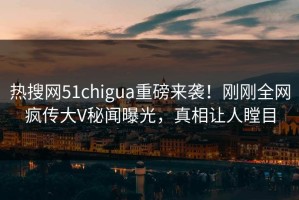 热搜网51chigua重磅来袭！刚刚全网疯传大V秘闻曝光，真相让人瞠目