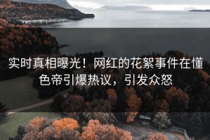 实时真相曝光！网红的花絮事件在懂色帝引爆热议，引发众怒