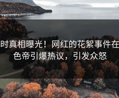 实时真相曝光！网红的花絮事件在懂色帝引爆热议，引发众怒