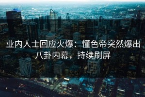 业内人士回应火爆：懂色帝突然爆出八卦内幕，持续刷屏
