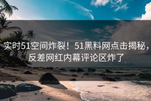 实时51空间炸裂！51黑料网点击揭秘，反差网红内幕评论区炸了