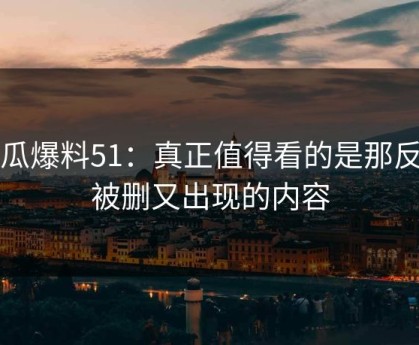 吃瓜爆料51：真正值得看的是那反复被删又出现的内容