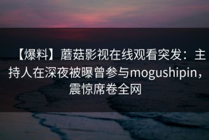【爆料】蘑菇影视在线观看突发：主持人在深夜被曝曾参与mogushipin，震惊席卷全网