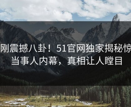 刚刚震撼八卦！51官网独家揭秘惊人当事人内幕，真相让人瞠目