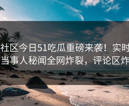 51社区今日51吃瓜重磅来袭！实时惊人当事人秘闻全网炸裂，评论区炸了