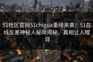 51社区官网51chigua重磅来袭！51在线反差神秘人秘闻揭秘，真相让人瞠目