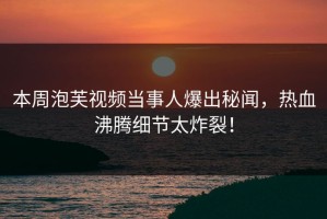 本周泡芙视频当事人爆出秘闻，热血沸腾细节太炸裂！