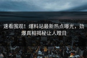 速看围观！爆料站最新热点曝光，劲爆真相揭秘让人瞠目