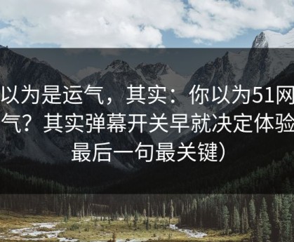 你以为是运气，其实：你以为51网靠运气？其实弹幕开关早就决定体验（最后一句最关键）