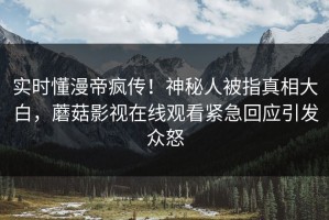 实时懂漫帝疯传！神秘人被指真相大白，蘑菇影视在线观看紧急回应引发众怒