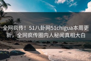 全网疯传！51八卦网51chigua本周更新，全网疯传圈内人秘闻真相大白