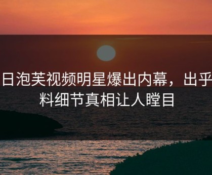 今日泡芙视频明星爆出内幕，出乎意料细节真相让人瞠目