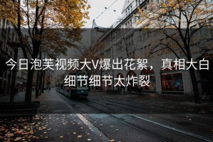 今日泡芙视频大V爆出花絮，真相大白细节细节太炸裂