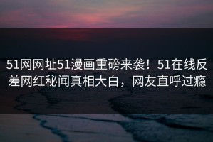 51网网址51漫画重磅来袭！51在线反差网红秘闻真相大白，网友直呼过瘾