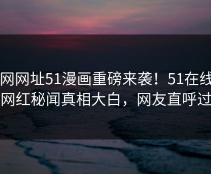 51网网址51漫画重磅来袭！51在线反差网红秘闻真相大白，网友直呼过瘾