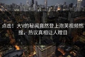 点击！大V的秘闻竟然登上泡芙视频热搜，热议真相让人瞠目
