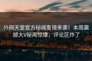 外网天堂官方秘闻重磅来袭！本周震撼大V秘闻惊爆，评论区炸了