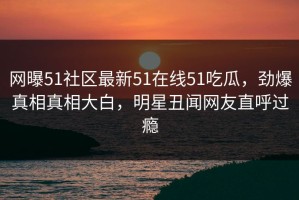 网曝51社区最新51在线51吃瓜，劲爆真相真相大白，明星丑闻网友直呼过瘾