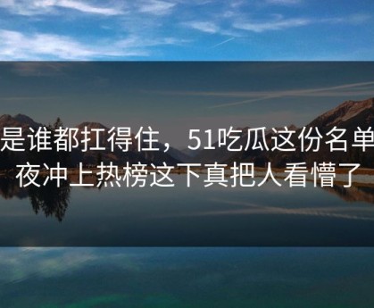 不是谁都扛得住，51吃瓜这份名单深夜冲上热榜这下真把人看懵了