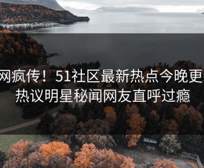 全网疯传！51社区最新热点今晚更新，热议明星秘闻网友直呼过瘾