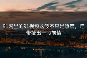 91网里的91视频这波不只是热度，连带扯出一段前情