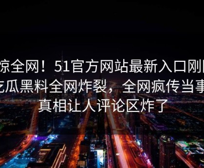 震惊全网！51官方网站最新入口刚刚51吃瓜黑料全网炸裂，全网疯传当事人真相让人评论区炸了