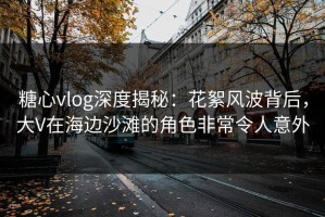 糖心vlog深度揭秘：花絮风波背后，大V在海边沙滩的角色非常令人意外