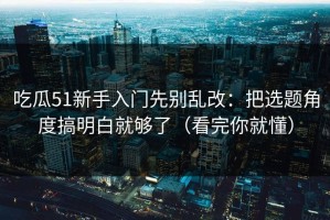 吃瓜51新手入门先别乱改：把选题角度搞明白就够了（看完你就懂）
