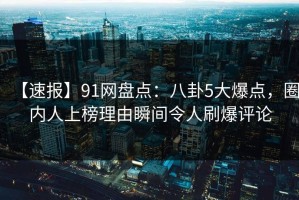 【速报】91网盘点：八卦5大爆点，圈内人上榜理由瞬间令人刷爆评论