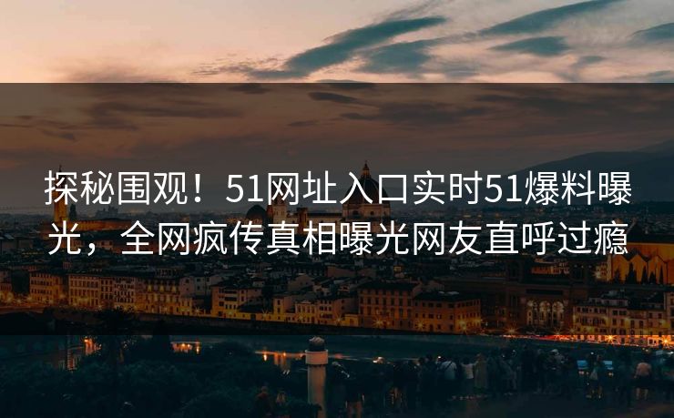 探秘围观！51网址入口实时51爆料曝光，全网疯传真相曝光网友直呼过瘾